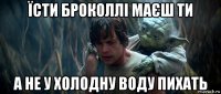 їсти броколлі маєш ти а не у холодну воду пихать