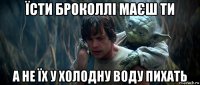 їсти броколлі маєш ти а не їх у холодну воду пихать