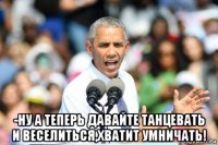  -ну а теперь давайте танцевать и веселиться,хватит умничать!