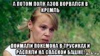 а потом полк азов ворвался в кремль поймали покемона в трусиках и распяли на спаской башне!