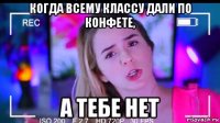 когда всему классу дали по конфете, а тебе нет