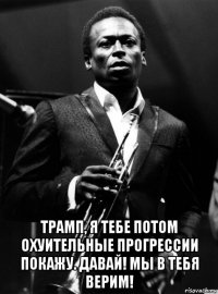  трамп, я тебе потом охуительные прогрессии покажу. давай! мы в тебя верим!