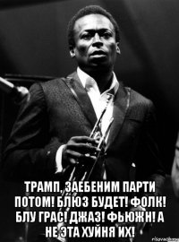  трамп, заебеним парти потом! блюз будет! фолк! блу грас! джаз! фьюжн! а не эта хуйня их!