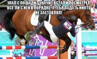 упал с лошади? значит встал и посмотрел всё-ли с ней в порядке! а тебя падать никто не заставлял! 