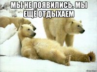 мы не появились. мы ещё отдыхаем 