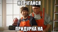 не ругайся придурка на