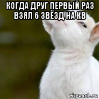 когда друг первый раз взял 6 звёзд на кв 