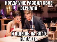когда уже разбил свое зеркало и ищешь на кого напасть