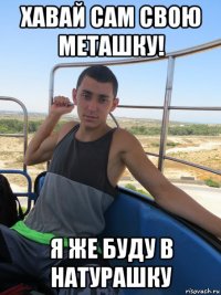 хавай сам свою меташку! я же буду в натурашку