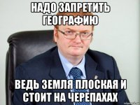 надо запретить географию ведь земля плоская и стоит на черепахах