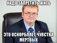 надо запретить жить это оскорбляет чувства мертвых