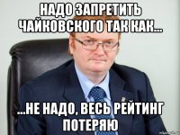 надо запретить чайковского так как... ...не надо, весь рейтинг потеряю