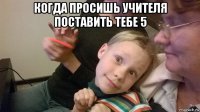 когда просишь учителя поставить тебе 5 