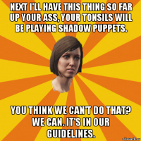 next i'll have this thing so far up your ass, your tonsils will be playing shadow puppets. you think we can't do that? we can. it's in our guidelines.