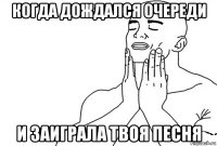 когда дождался очереди и заиграла твоя песня