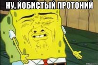 ну, йобистый протоний 