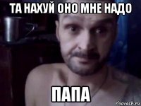 та нахуй оно мне надо папа