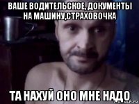 ваше водительское, документы на машину,страховочка та нахуй оно мне надо