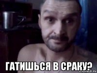  гатишься в сраку?
