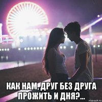  как нам, друг без друга прожить и дня?...