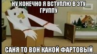 ну конечно я вступлю в эту группу саня то вон какой фартовый