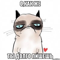 о,как же ты долго пишешь