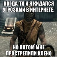 когда-то и я кидался угрозами в интернете, но потом мне прострелили клено