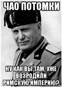 чао потомки ну как вы там, уже возродили римскую империю?