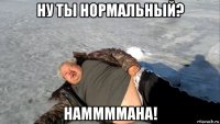ну ты нормальный? наммммана!