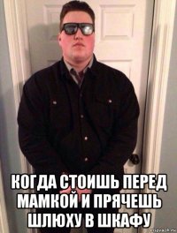  когда стоишь перед мамкой и прячешь шлюху в шкафу