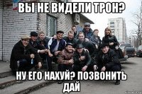вы не видели трон? ну его нахуй? позвонить дай
