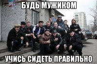 будь мужиком учись сидеть правильно