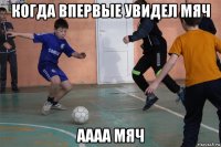 когда впервые увидел мяч аааа мяч