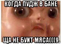 когда пудж в бане ща не буит мяса(((9