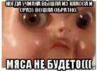 когда училка вышла из класса и сразу вошла обратно. мяса не будет0(((