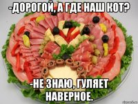 -дорогой, а где наш кот? -не знаю, гуляет наверное.