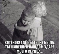  котёнок! где бы ты не была, ты живешь в каждом ударе моего сердца...