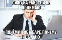 сижу на работе и не понимаю почему я не в баре, почему не бухаю