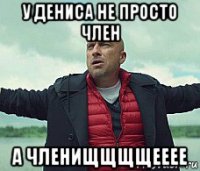 у дениса не просто член а членищщщщееее