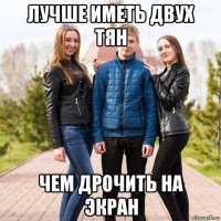 лучше иметь двух тян чем дрочить на экран
