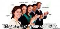  когда затащил турнир на 15к карт