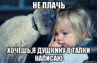 не плачь хочешь,я душкину в тапки написаю
