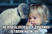  не плачь.хочешь я душкину в тапки написаю...