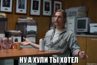  ну а хули ты хотел