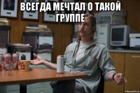 всегда мечтал о такой группе 