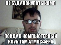 не буду покупать комп пойду в компьютерный клуб там атмосфера