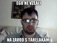 ego ne vzeali na zavod s tarelakami