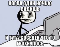 когда один ночью сидишь и тут у соседей что то грохнулось