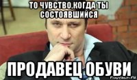 то чувство,когда ты состоявшийся продавец обуви