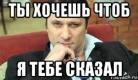 ты хочешь чтоб я тебе сказал